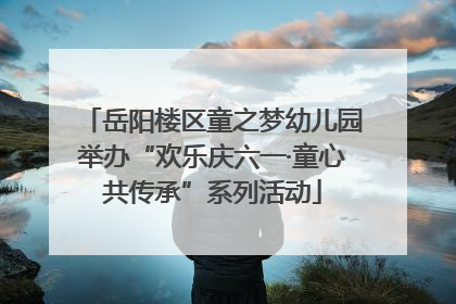 岳阳楼区童之梦幼儿园举办“欢乐庆六一·童心共传承”系列活动